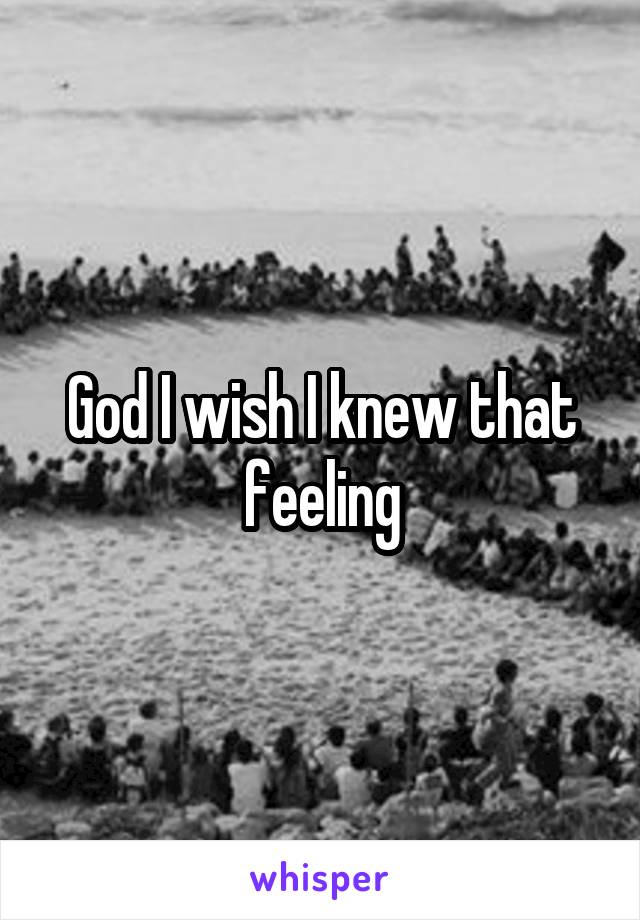 God I wish I knew that feeling