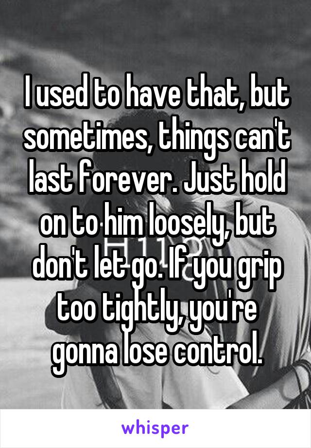 I used to have that, but sometimes, things can't last forever. Just hold on to him loosely, but don't let go. If you grip too tightly, you're gonna lose control.