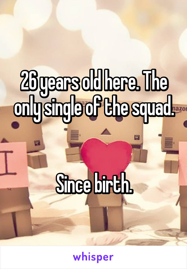 26 years old here. The only single of the squad. 

Since birth.