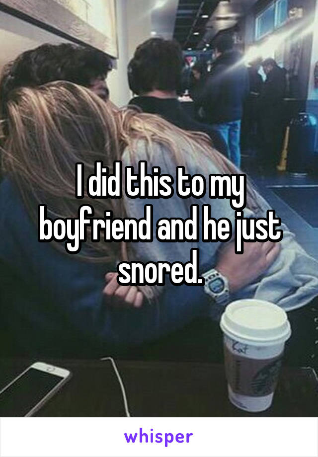 I did this to my boyfriend and he just snored.