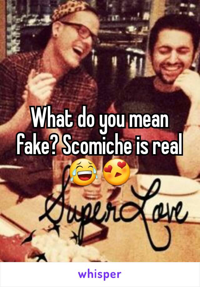 What do you mean fake? Scomiche is real 😂😍