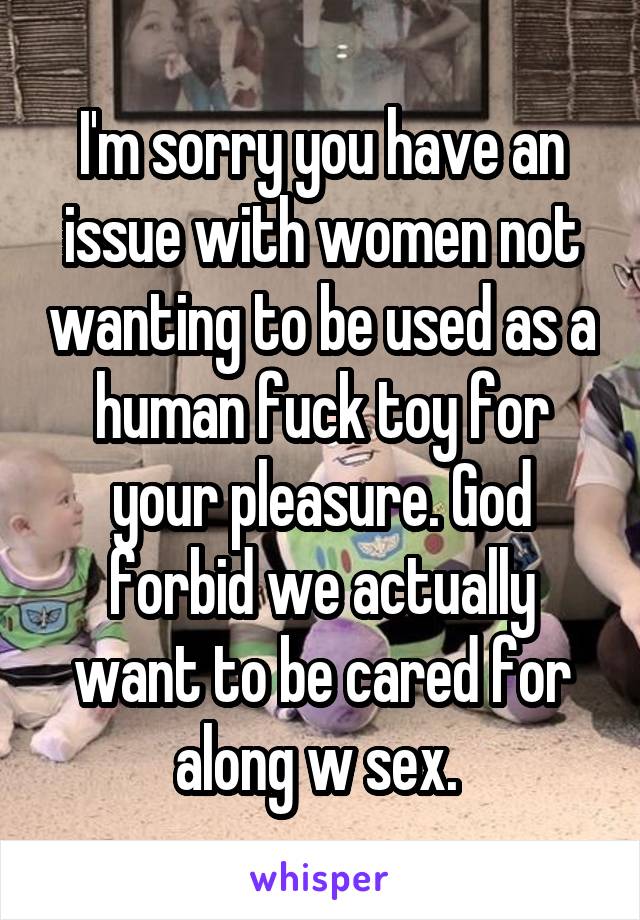 I'm sorry you have an issue with women not wanting to be used as a human fuck toy for your pleasure. God forbid we actually want to be cared for along w sex. 