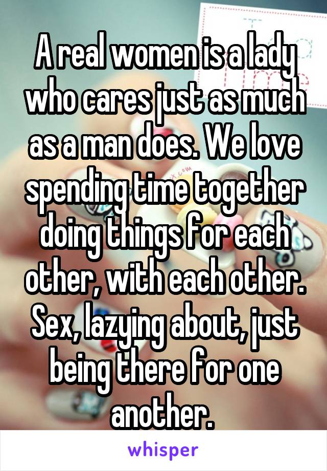 A real women is a lady who cares just as much as a man does. We love spending time together doing things for each other, with each other. Sex, lazying about, just being there for one another. 