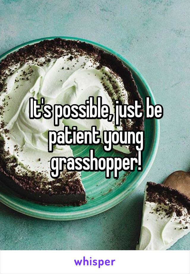 It's possible, just be patient young grasshopper!