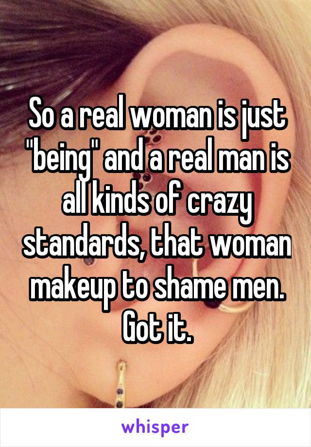 So a real woman is just "being" and a real man is all kinds of crazy standards, that woman makeup to shame men. Got it.