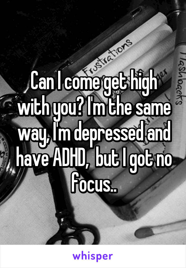Can I come get high with you? I'm the same way, I'm depressed and have ADHD,  but I got no focus..