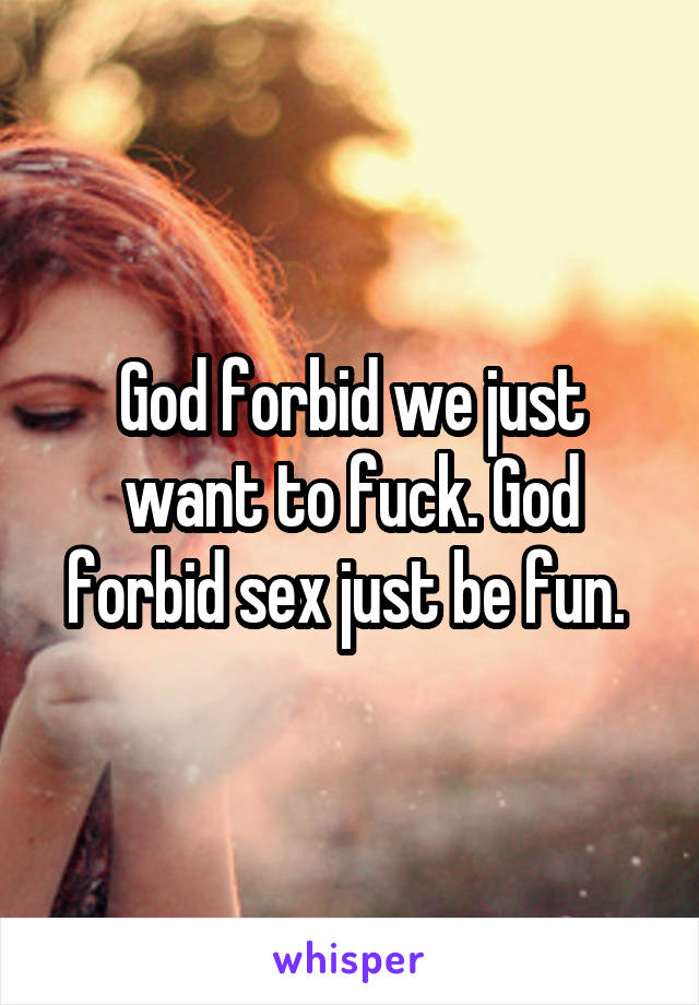 God forbid we just want to fuck. God forbid sex just be fun. 