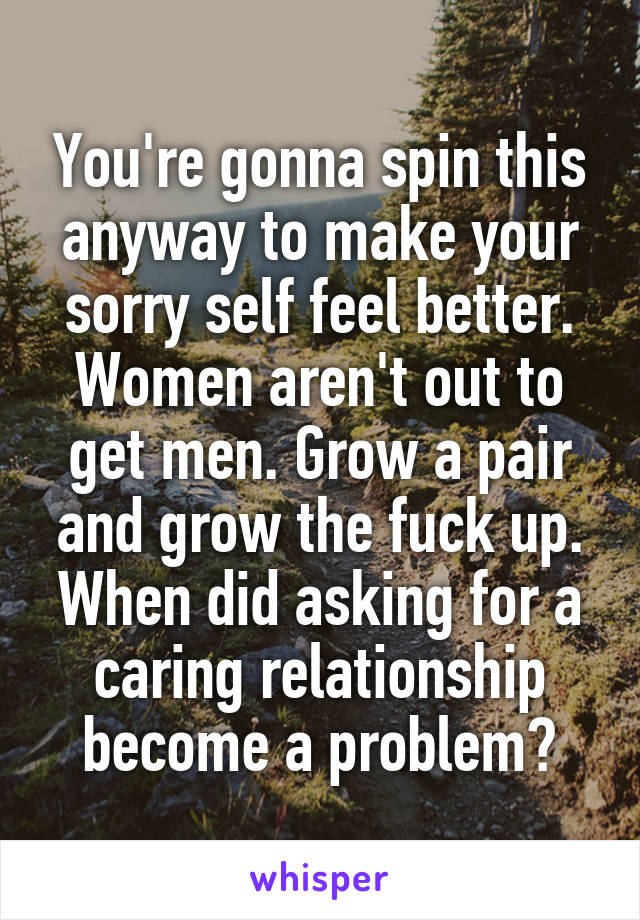 You're gonna spin this anyway to make your sorry self feel better. Women aren't out to get men. Grow a pair and grow the fuck up. When did asking for a caring relationship become a problem?