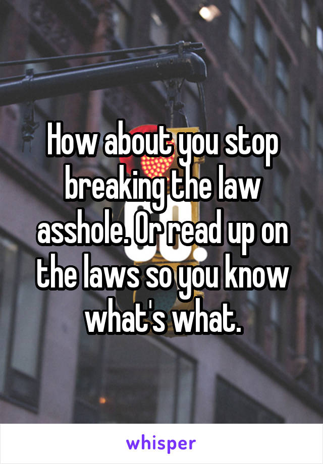 How about you stop breaking the law asshole. Or read up on the laws so you know what's what.