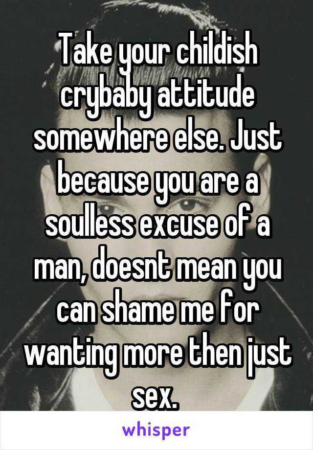 Take your childish crybaby attitude somewhere else. Just because you are a soulless excuse of a man, doesnt mean you can shame me for wanting more then just sex. 