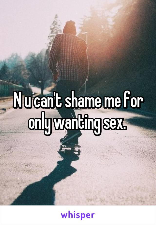 N u can't shame me for only wanting sex. 