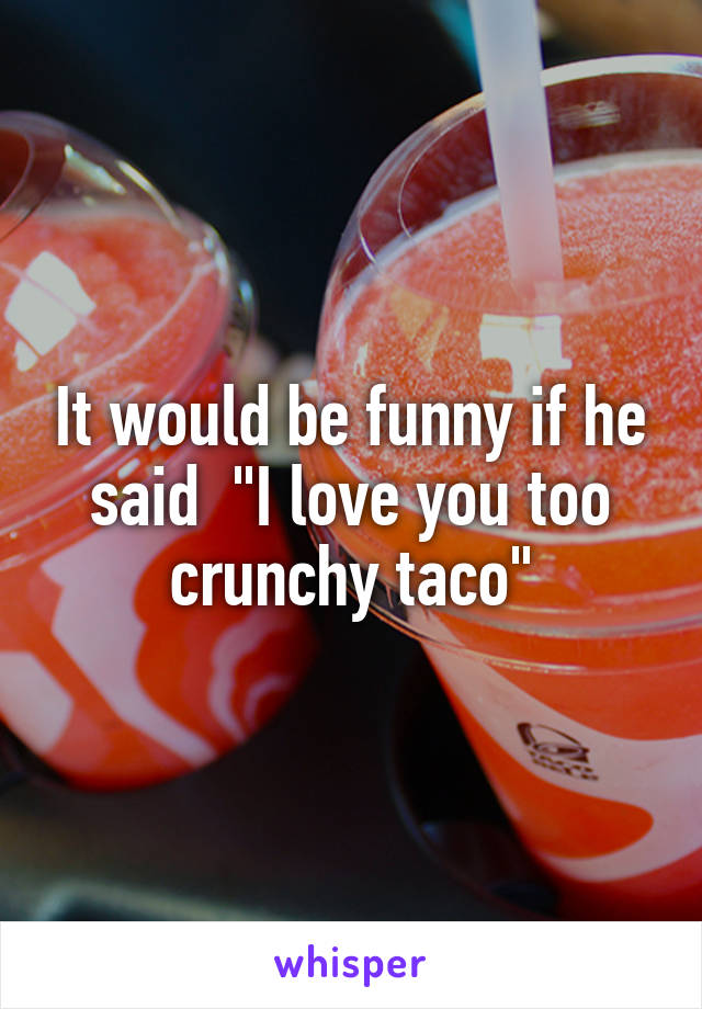 It would be funny if he said  "I love you too crunchy taco"