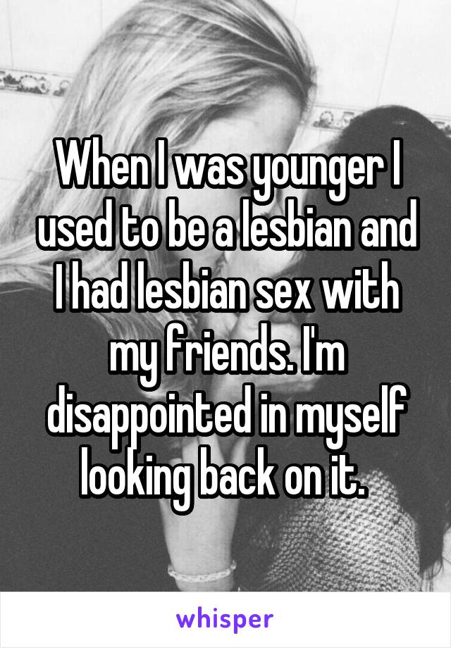 When I was younger I used to be a lesbian and I had lesbian sex with my friends. I'm disappointed in myself looking back on it. 