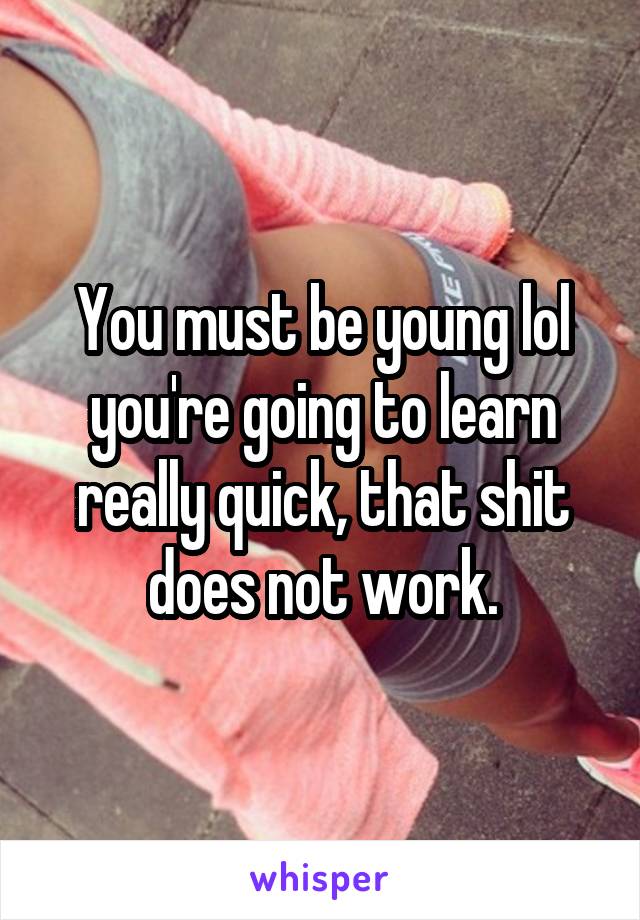You must be young lol you're going to learn really quick, that shit does not work.