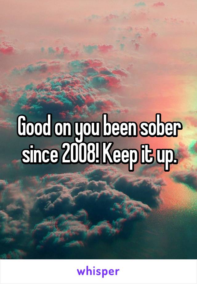 Good on you been sober since 2008! Keep it up.