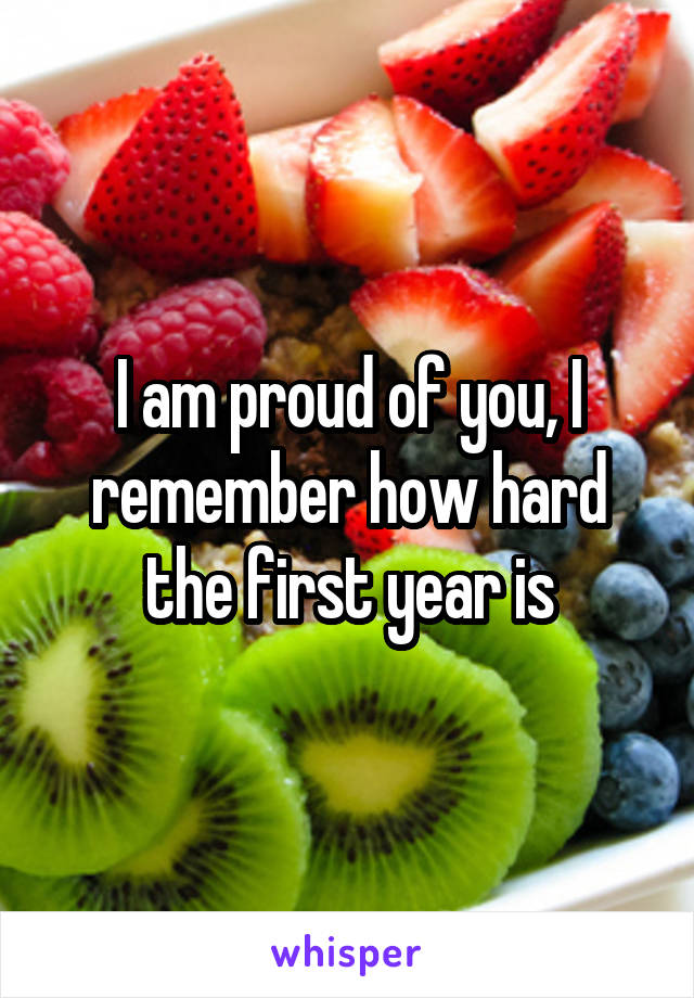 I am proud of you, I remember how hard the first year is