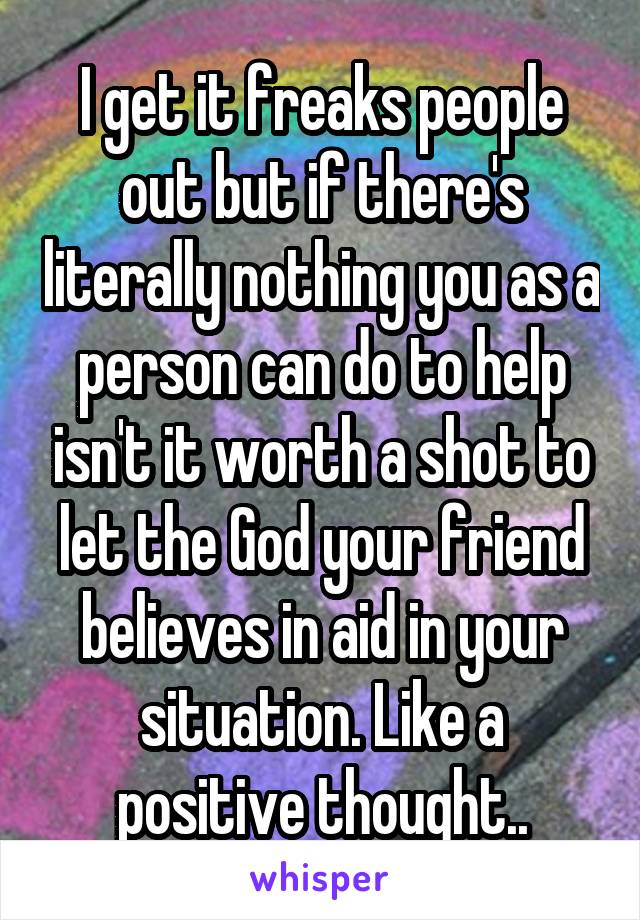 I get it freaks people out but if there's literally nothing you as a person can do to help isn't it worth a shot to let the God your friend believes in aid in your situation. Like a positive thought..