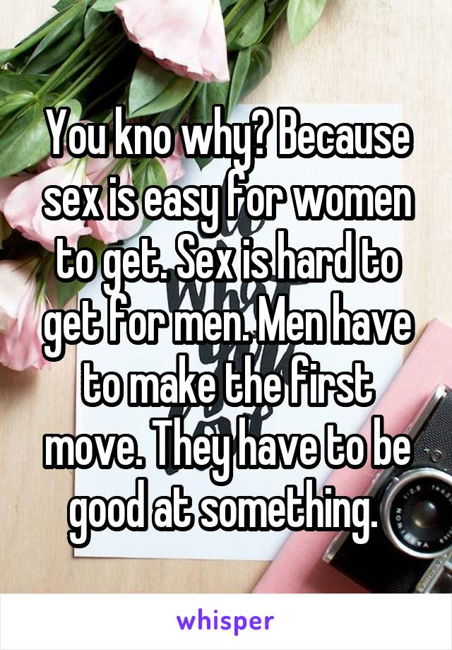 You kno why? Because sex is easy for women to get. Sex is hard to get for men. Men have to make the first move. They have to be good at something. 