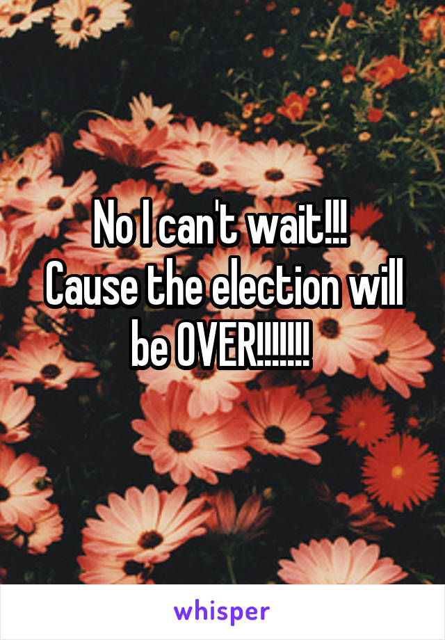 No I can't wait!!! 
Cause the election will be OVER!!!!!!! 
