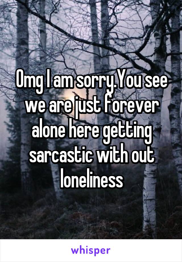 Omg I am sorry.You see we are just forever alone here getting sarcastic with out loneliness