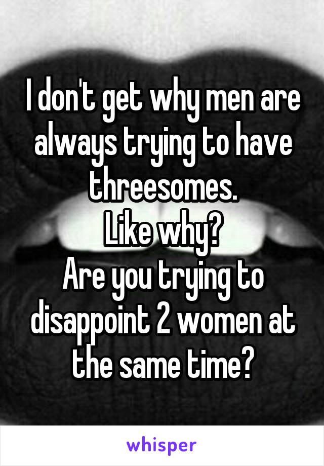 I don't get why men are always trying to have threesomes.
Like why?
Are you trying to disappoint 2 women at the same time?