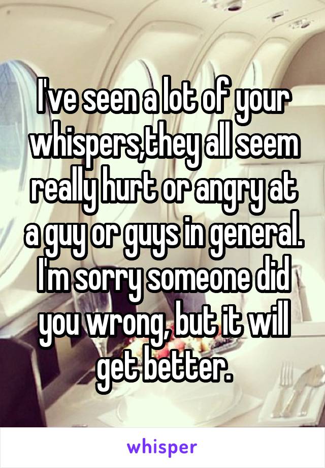 I've seen a lot of your whispers,they all seem really hurt or angry at a guy or guys in general. I'm sorry someone did you wrong, but it will get better.