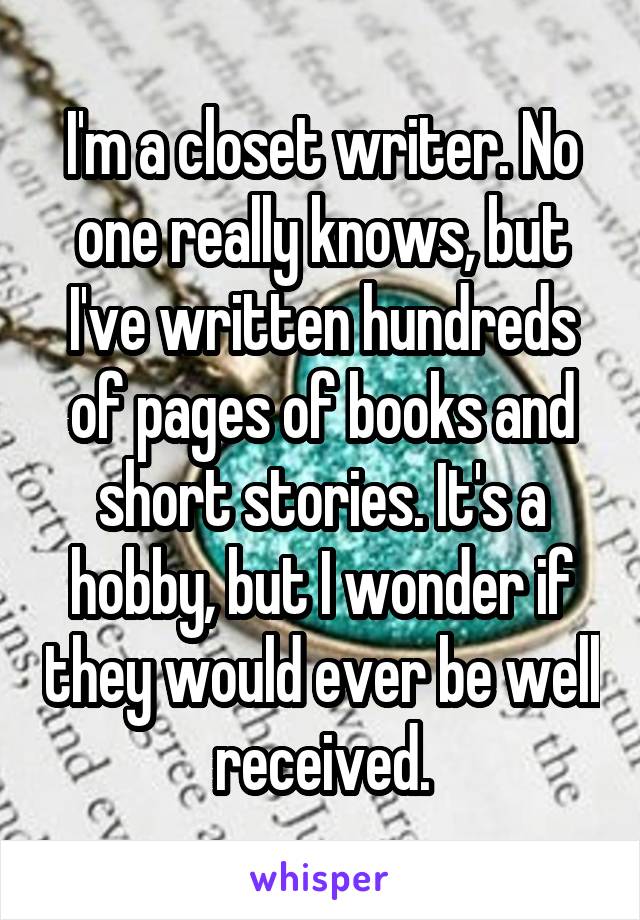 I'm a closet writer. No one really knows, but I've written hundreds of pages of books and short stories. It's a hobby, but I wonder if they would ever be well received.