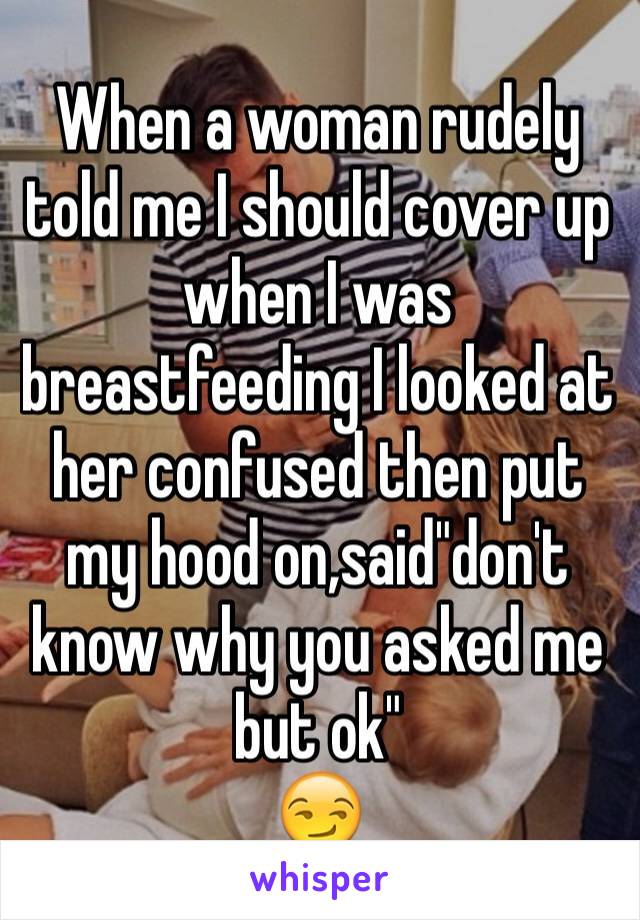 When a woman rudely told me I should cover up when I was breastfeeding I looked at her confused then put my hood on,said"don't know why you asked me but ok"
😏