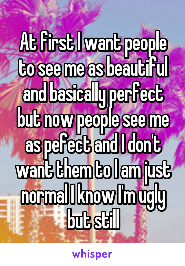 At first I want people to see me as beautiful and basically perfect but now people see me as pefect and I don't want them to I am just normal I know I'm ugly but still