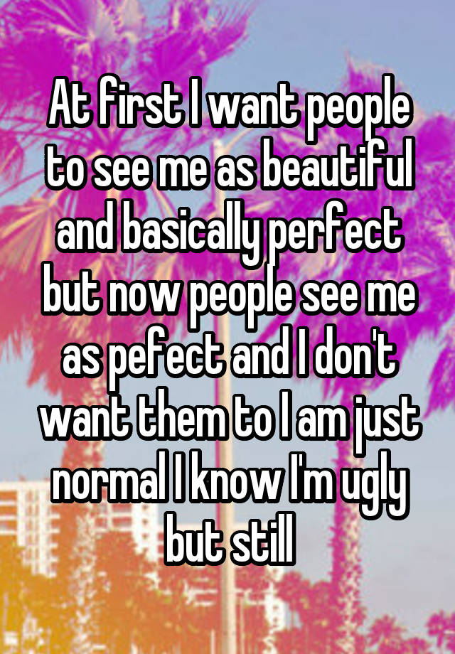 At first I want people to see me as beautiful and basically perfect but now people see me as pefect and I don't want them to I am just normal I know I'm ugly but still