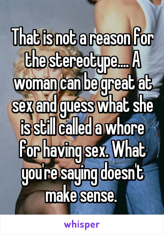 That is not a reason for the stereotype.... A woman can be great at sex and guess what she is still called a whore for having sex. What you're saying doesn't make sense. 