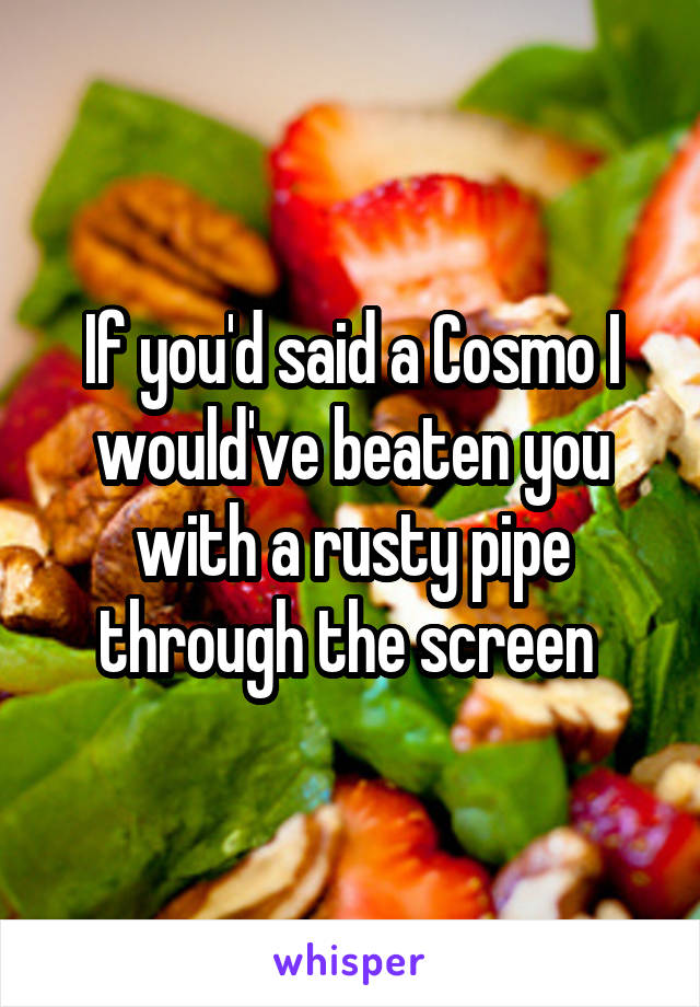 If you'd said a Cosmo I would've beaten you with a rusty pipe through the screen 