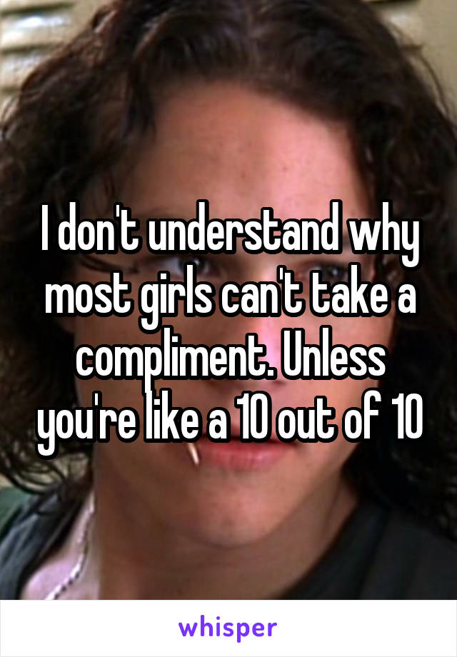 I don't understand why most girls can't take a compliment. Unless you're like a 10 out of 10