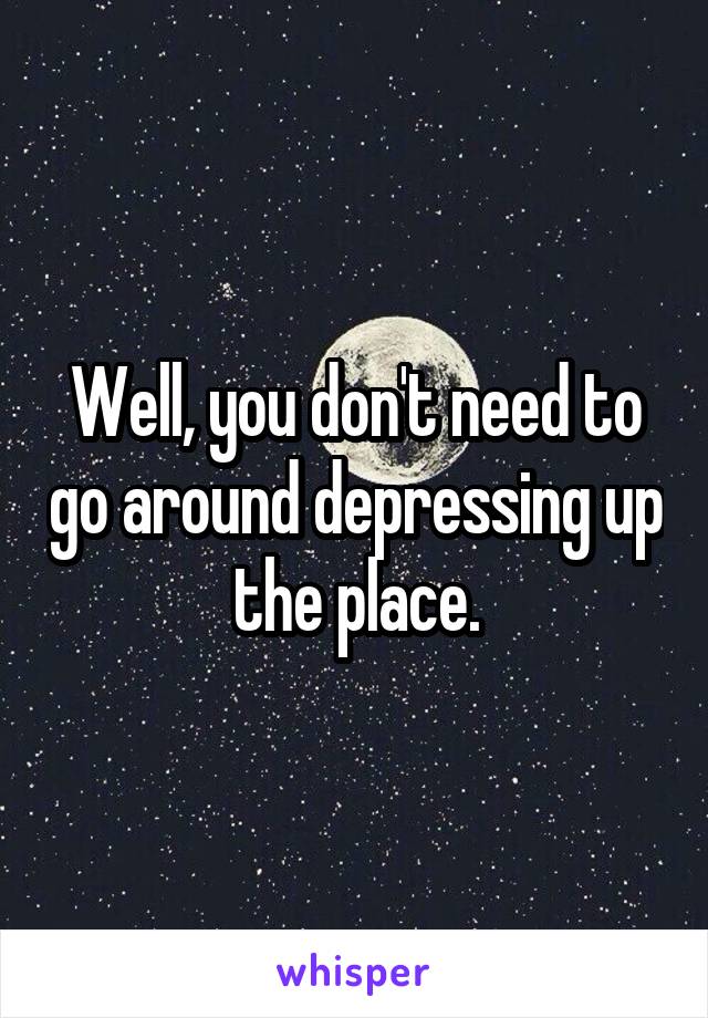 Well, you don't need to go around depressing up the place.