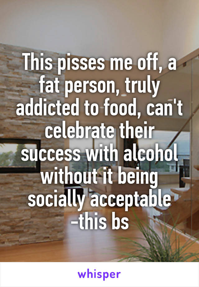 This pisses me off, a fat person, truly addicted to food, can't celebrate their success with alcohol without it being socially acceptable -this bs