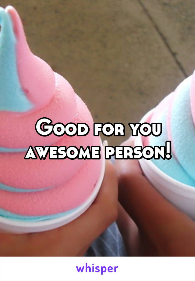 Good for you awesome person!