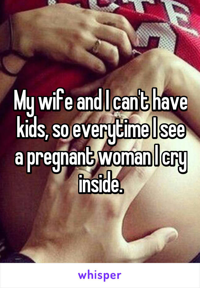 My wife and I can't have kids, so everytime I see a pregnant woman I cry inside.