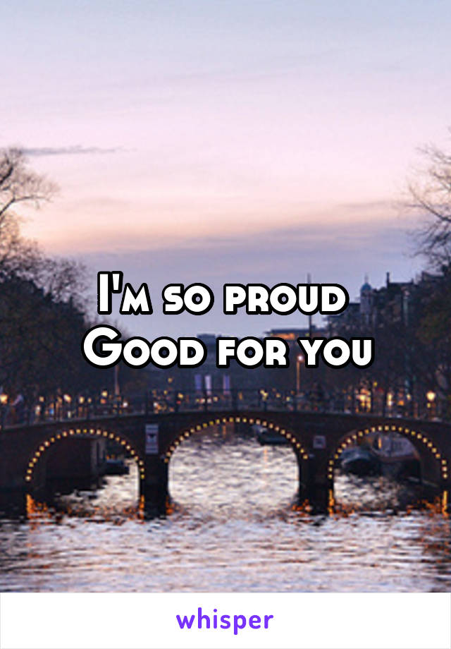 I'm so proud 
Good for you