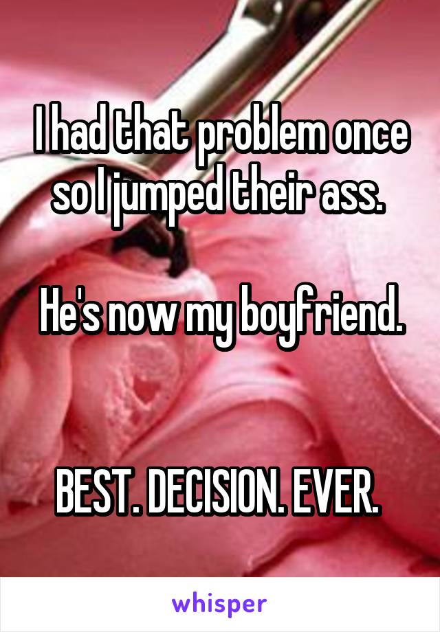 I had that problem once so I jumped their ass. 

He's now my boyfriend. 

BEST. DECISION. EVER. 