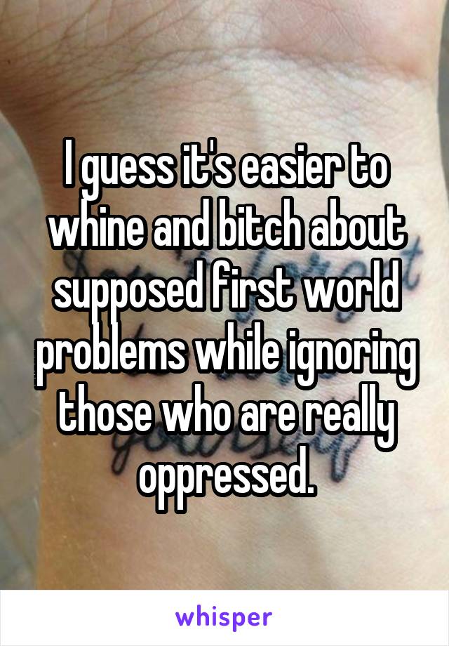 I guess it's easier to whine and bitch about supposed first world problems while ignoring those who are really oppressed.