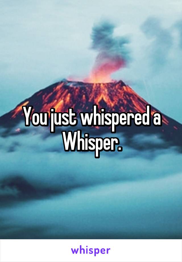 You just whispered a Whisper.