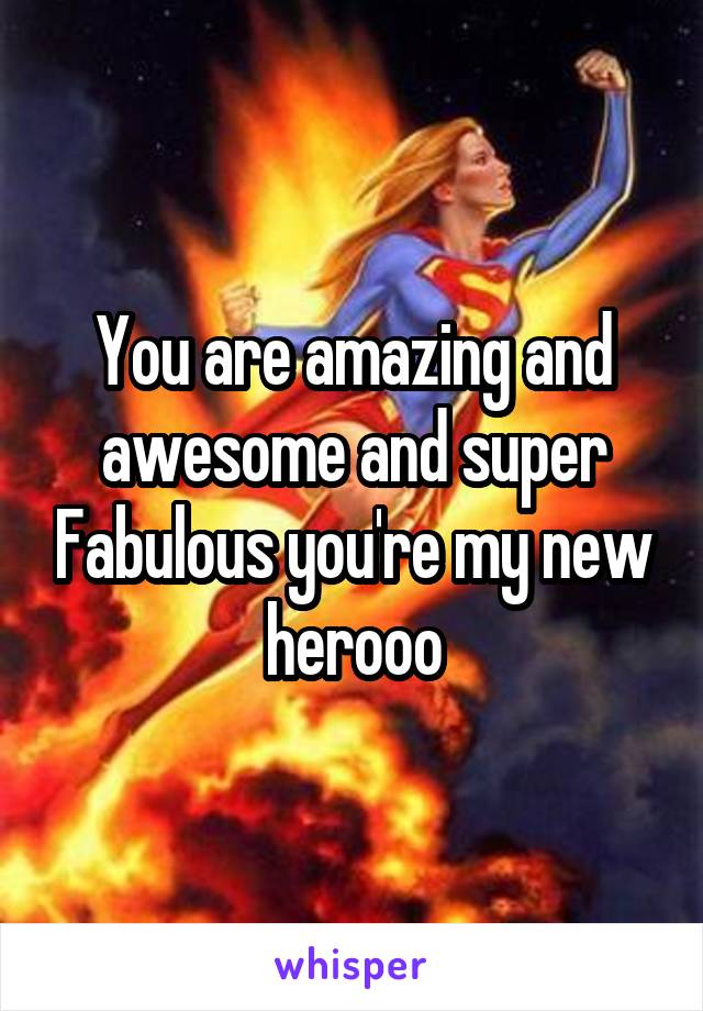 You are amazing and awesome and super Fabulous you're my new herooo