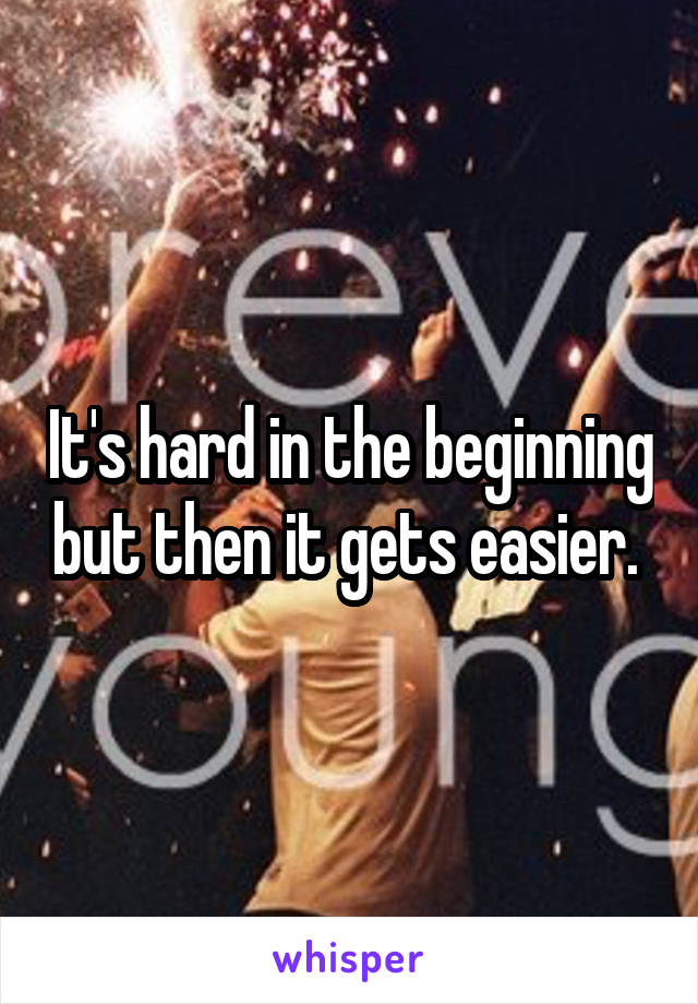 It's hard in the beginning but then it gets easier. 