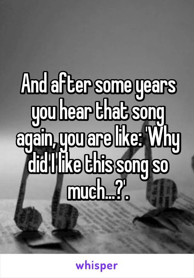 And after some years you hear that song again, you are like: 'Why did I like this song so much...?'.