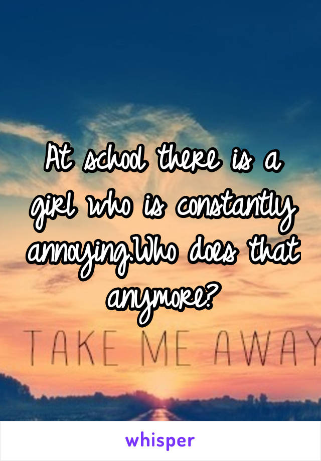 At school there is a girl who is constantly annoying.Who does that anymore?