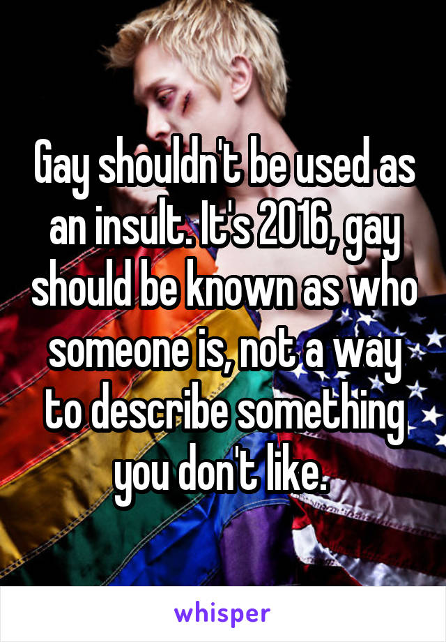 Gay shouldn't be used as an insult. It's 2016, gay should be known as who someone is, not a way to describe something you don't like. 