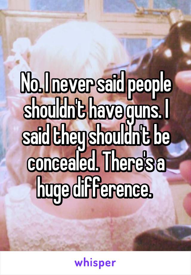 No. I never said people shouldn't have guns. I said they shouldn't be concealed. There's a huge difference. 