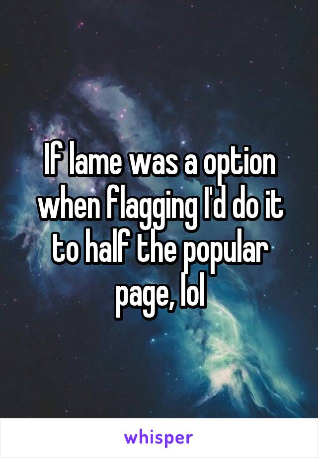 If lame was a option when flagging I'd do it to half the popular page, lol