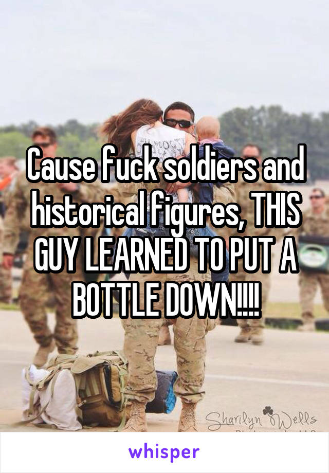 Cause fuck soldiers and historical figures, THIS GUY LEARNED TO PUT A BOTTLE DOWN!!!!