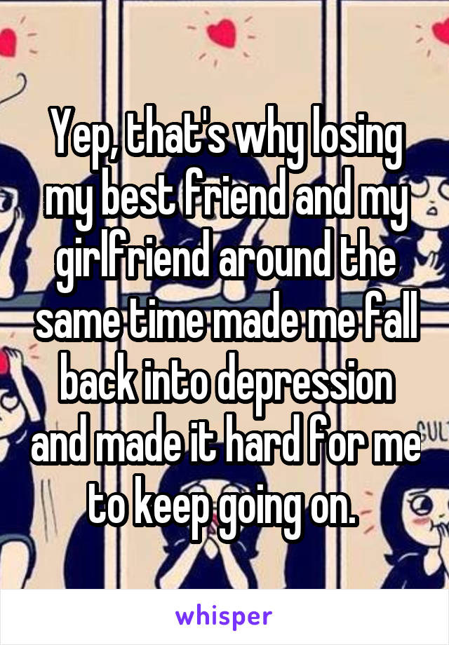 Yep, that's why losing my best friend and my girlfriend around the same time made me fall back into depression and made it hard for me to keep going on. 